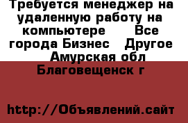 Требуется менеджер на удаленную работу на компьютере!!  - Все города Бизнес » Другое   . Амурская обл.,Благовещенск г.